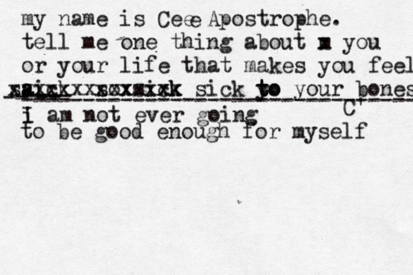 my name is Cee Apostrophe. tell me one thing about m x you or your life that makes you fee l aick s a a s xxxxxx sox xxxx sixk ck xxx x sick y to t to your bones C' e i I am not ever going -- ---- -- -------------------------------- to be good enough for myself 
