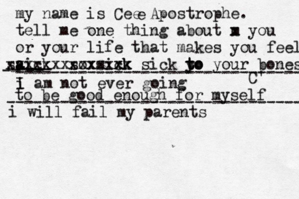 my name is Cee Apostrophe. tell me one thing about m x you or your life that makes you fee l aick s a a s xxxxxx sox xxxx sixk ck xxx x sick y to t to your bones C' e i I am not ever going -- ---- -- -------------------------------- to be good enough for myself --------------------------------- i will fail my parents 