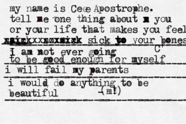 my name is Cee Apostrophe. tell me one thing about m x you or your life that makes you fee l aick s a a s xxxxxx sox xxxx sixk ck xxx x sick y to t to your bones C' e i I am not ever going -- ---- -- -------------------------------- to be good enough for myself --------------------------------- i will fail my parents --------------------------------- i would do anything to be beautiful (m!) - --------------------------------- 