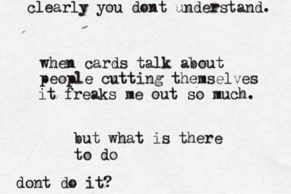 when cards talk about people cutting themselves it freaks me out so much. but what is there to do dont do it? clearly you dont understand. 