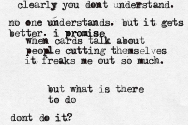 when cards talk about people cutting themselves it freaks me out so much. but what is there to do dont do it? clearly you dont understand. no one understands. but it gets better. i promise pr promise