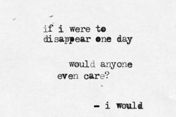 if i were to disappear one day would anyone even care? i would - - - -
