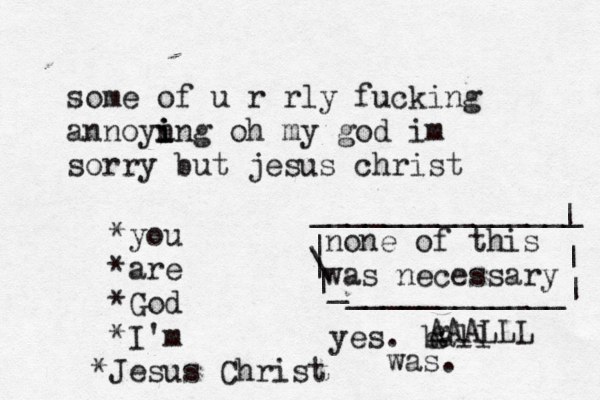 some of u r rly fucking annoyn i i ing oh my god im sorry but jesus christ *you *are *God *I'm J * esus Christ none of this was necessary | \ | | _ ____________| | | _______________ yes. ball was. g AAALLL 