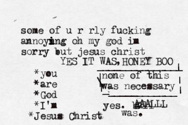 some of u r rly fucking annoyn i i ing oh my god im sorry but jesus christ *you *are *God *I'm J * esus Christ none of this was necessary | \ | | _ ____________| | | _______________ yes. ball was. g AAALLL YES IT WAS HONEY BOO ,