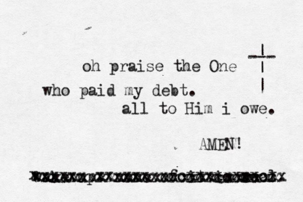 oh praise the One who paid my debt. all to Him i owe. --- | | | wake up. none of it is e real. x xxxxxxxxxxxxxxxxcccxcccccccx xxxxxx xxxxxxxxccxxxxxxxxcxx xxxxxxxxxxxxxxxxxxxxcxxxxxx AMEN! 