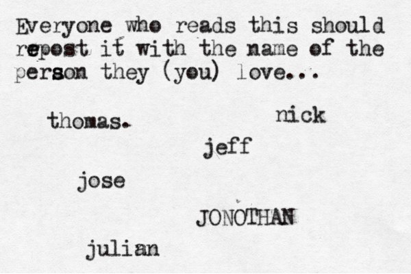 Everyone who reads this should rr e e epost it with the name of the pera s s son they (you) love... jose nick JONOTHAN thomas. jeff julin an 