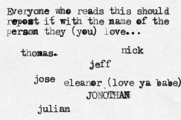 Everyone who reads this should rr e e epost it with the name of the pera s s son they (you) love... jose nick JONOTHAN thomas. jeff julin an eleanor (love ya babe) 