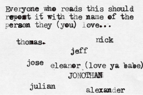 Everyone who reads this should rr e e epost it with the name of the pera s s son they (you) love... jose nick JONOTHAN thomas. jeff julin an eleanor (love ya babe) alexander 