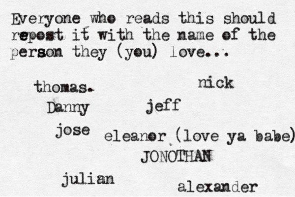 Everyone who reads this should rr e e epost it with the name of the pera s s son they (you) love... jose nick JONOTHAN thomas. jeff julin an eleanor (love ya babe) alexander Danny 
