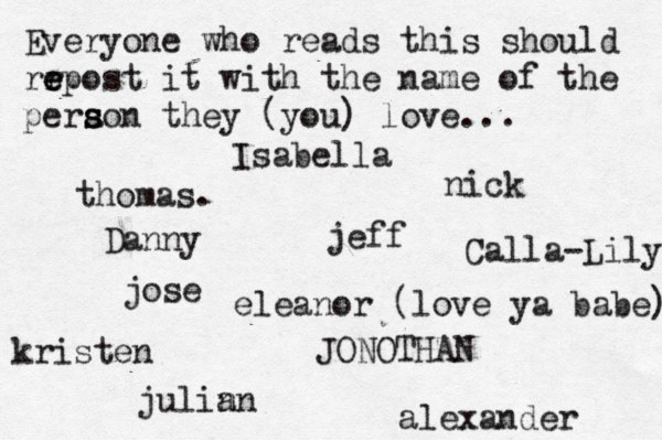 Everyone who reads this should rr e e epost it with the name of the pera s s son they (you) love... jose nick JONOTHAN thomas. jeff julin an eleanor (love ya babe) alexander Danny kristen Isabella Calla-Lily 