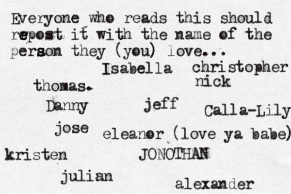 Everyone who reads this should rr e e epost it with the name of the pera s s son they (you) love... jose nick JONOTHAN thomas. jeff julin an eleanor (love ya babe) alexander Danny kristen Isabella Calla-Lily christopher 