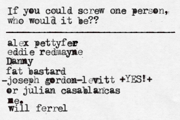 If you could screw one person, who would it be?? _______________________________ alex pettyfee r r r eddie redmayne Danny fat bastard joseph gordon-levitt or julian casablancas • - me. < { ^ +YES!+ will ferrel 
