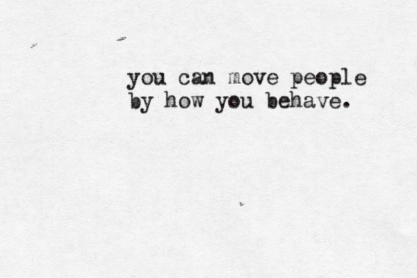 you can move people by how you behave. 