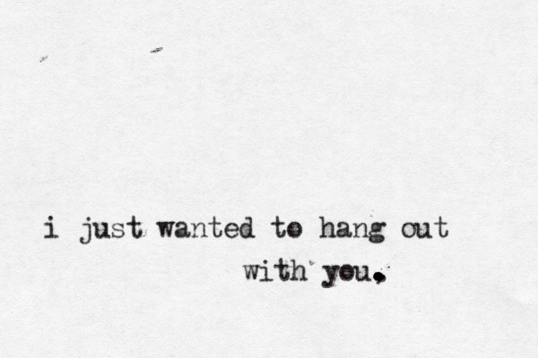 i just wanted to hang out with you, . . . . . . .