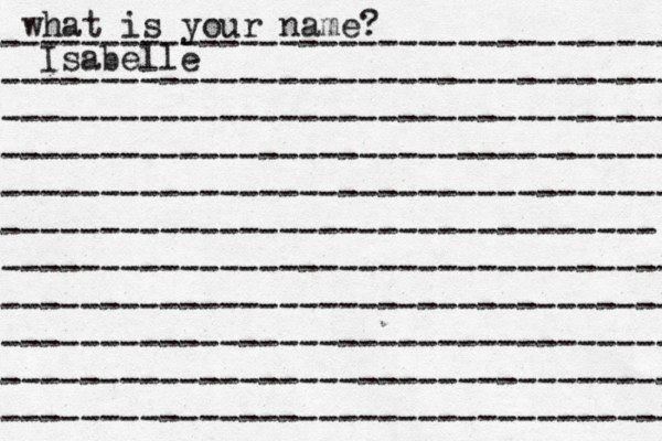 what is your name? ---------------------------------- ---------------------------------- ---------------------------------- ---------------------------------- ---------------------------------- --------------------------------- ---------------------------------- ---------------------------------- ---------------------------------- ---------------------------------- ---------------------------------- Isabelle
