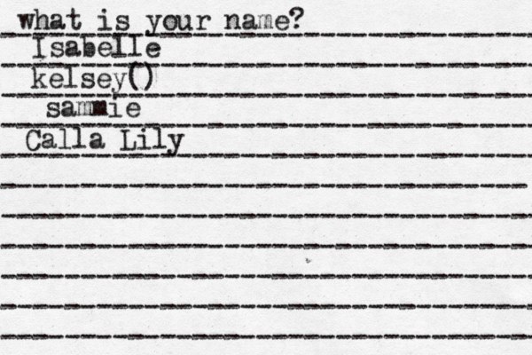 what is your name? ---------------------------------- ---------------------------------- ---------------------------------- ---------------------------------- ---------------------------------- --------------------------------- ---------------------------------- ---------------------------------- ---------------------------------- ---------------------------------- ---------------------------------- Isabelle kelsey() sammie Calla Lily