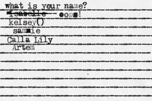 what is your name? ---------------------------------- ---------------------------------- ---------------------------------- ---------------------------------- ---------------------------------- --------------------------------- ---------------------------------- ---------------------------------- ---------------------------------- ---------------------------------- ---------------------------------- Isabelle kelsey() sammie Calla Lily - - --------- ----------- oops! Artem