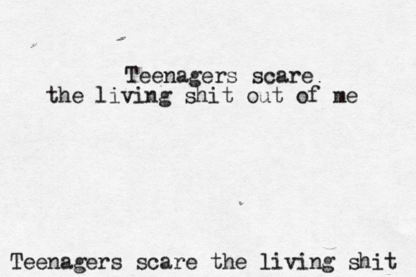 Teenagers scare the living shit Teenagers scare the living shit out of me 