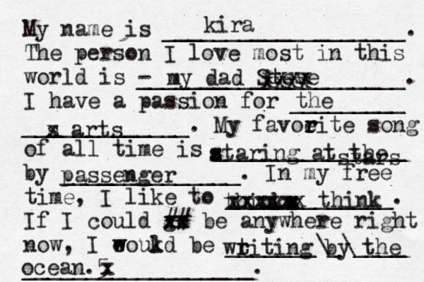 My name is ___________________. The person I love most in this world is - _____________________. I have a passion for _________ _____________. My favoeit r r r r e song of all time is _______________ by ______________. In my free time, I like to _____________. If I could go xx xx ## be anywhere right now, I eoukd w w l be _______\_\____ __________________. kira my dad Steve the s x arts z s s taring at the stars passenger thinka s x x z xxxx xxxxxx think wtiti r r ng by the ocean.5 x xxxx xxxx 