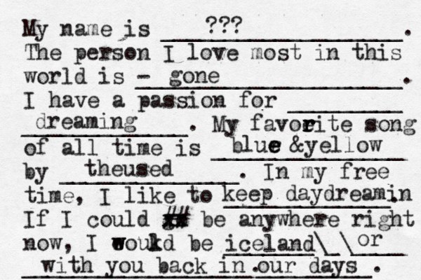 My name is ___________________. The person I love most in this world is - _____________________. I have a passion for _________ _____________. My favoeit r r r r e song of all time is _______________ by ______________. In my free time, I like to _____________. If I could go xx xx ## be anywhere right now, I eoukd w w l be _______\_\____ __________________. gone blur e e e &yellow theused iceland dreaming with you back in our days _________. or keep daydreamin ???