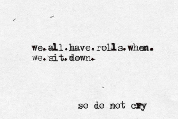 we.all.have.rolls.when. we.sit.down. so do not cry 