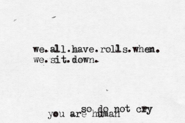 we.all.have.rolls.when. we.sit.down. so do not cry you are human