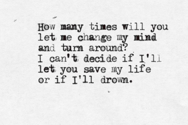 How many times will you let me change my mind and turn around? I can't decide if I'll let you save my life or if I'll drown.