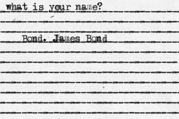 what is your name? ---------------------------------- ---------------------------------- ---------------------------------- ---------------------------------- ---------------------------------- --------------------------------- ---------------------------------- ---------------------------------- ---------------------------------- ---------------------------------- ---------------------------------- Bond. James Bond