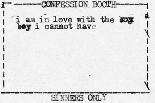 ------CONFESSION BOOTH------- | a | | \ | | | | | | \ | -- i | | | | | | | | | | -------------------------------- SINNERS ONLY i am in love with the bog y xxx boy i cannot have 