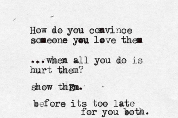 How do you convince someone you love them ...when all you do is hurt them? show thrm E . before its too late for you both. 