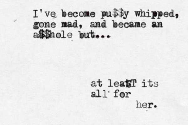 at leat ST its all for her. I've become pu$$y whipped, gone mad, and became an a& $ $$ $hole but... 