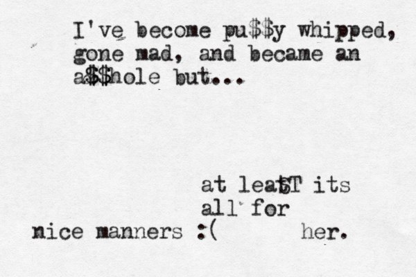 at leat ST its all for her. I've become pu$$y whipped, gone mad, and became an a& $ $$ $hole but... nice manners :(