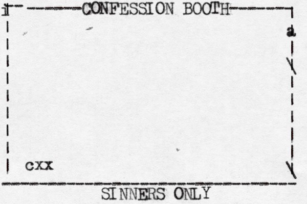 ------CONFESSION BOOTH------- | a | | \ | | | | | | \ | -- i | | | | | | | | | | -------------------------------- SINNERS ONLY cxx