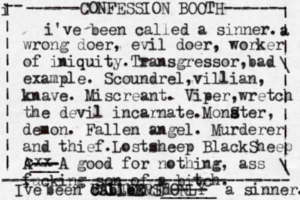 ------CONFESSION BOOTH------- | a | | \ | | | | | | \ | -- i | | | | | | | | | | -------------------------------- SINNERS ONLY cxx i've been called a sinner. wrong doer, evil doer, worker of iniquity.Transgressor,bad example. Scoundrel,villian, knave. Miscreant. Viper,wretch the devil incarnate.Monat s s S er, demon. Fallen angel. Murderer and thief.Lostsheep BlackSheep A--- --- ___A good for nothing, ass fucking son of a bitch. I' ve been called ALLED C b b b vEd---- ______ a sinner. 