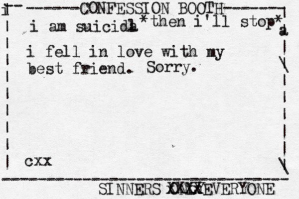 ------CONFESSION BOOTH------- | a | | \ | | | | | | \ | -- i | | | | | | | | | | -------------------------------- SINNERS ONLY cxx i am suicida l i fel l in love with my best friend. *then i'll stop* Sorry. xxxx XXXXEVERYONE 