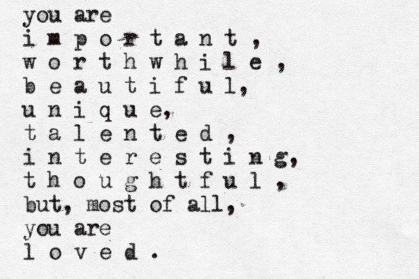 you are i m p o r t a n t , w o r t h w h i l e , b e a u t i f u l, u n i q u e, t a l e n t e d , i n t e r e s t i n g, t h o u g h t f u l , but, most of all, you are l o v e d .