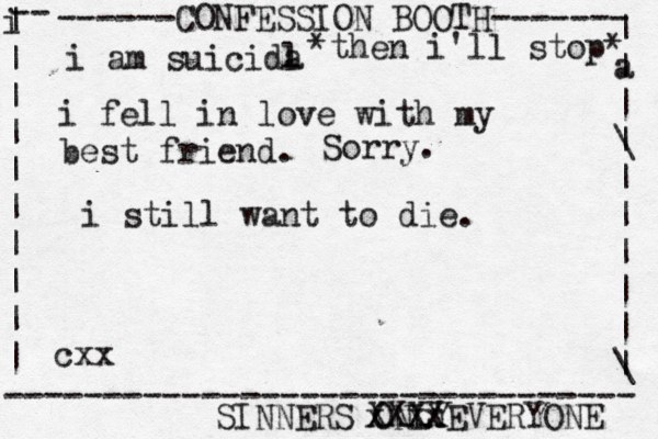 ------CONFESSION BOOTH------- | a | | \ | | | | | | \ | -- i | | | | | | | | | | -------------------------------- SINNERS ONLY cxx i am suicida l i fel l in love with my best friend. *then i'll stop* Sorry. xxxx XXXXEVERYONE i still want to die.