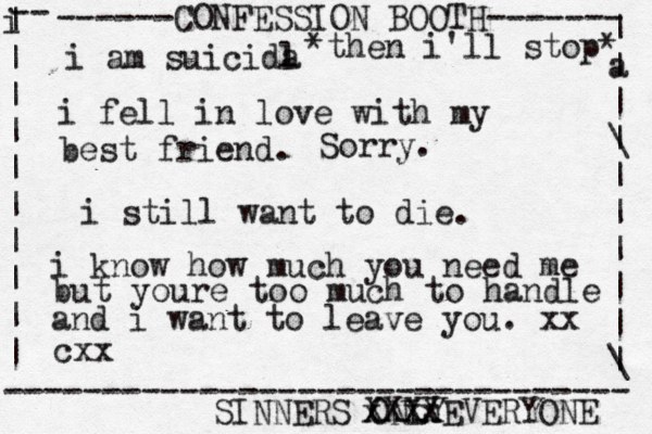 ------CONFESSION BOOTH------- | a | | \ | | | | | | \ | -- i | | | | | | | | | | -------------------------------- SINNERS ONLY cxx i am suicida l i fel l in love with my best friend. *then i'll stop* Sorry. xxxx XXXXEVERYONE i still want to die. i know how much you need me but youre too much to handle and i want to leave you. xx 