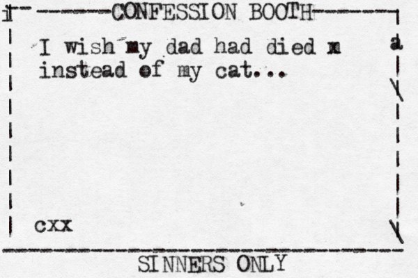 ------CONFESSION BOOTH------- | a | | \ | | | | | | \ | -- i | | | | | | | | | | -------------------------------- SINNERS ONLY cxx I wish my dad had died m x instead of my cat...