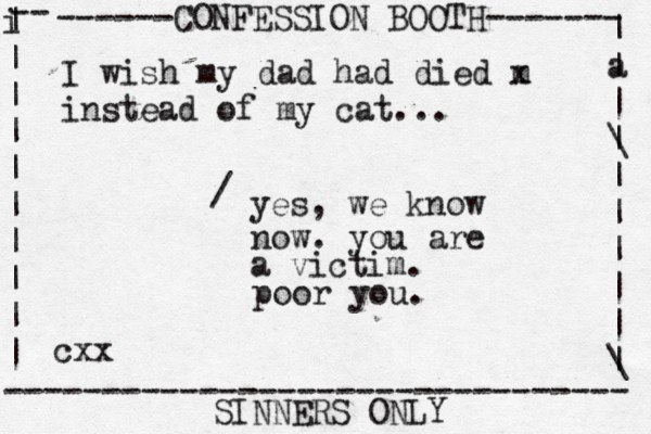 ------CONFESSION BOOTH------- | a | | \ | | | | | | \ | -- i | | | | | | | | | | -------------------------------- SINNERS ONLY cxx I wish my dad had died m x instead of my cat... yes, we know now. you are a victim. / poor you. 