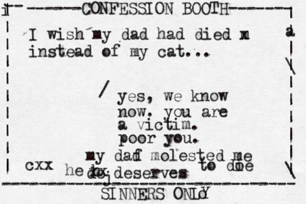 ------CONFESSION BOOTH------- | a | | \ | | | | | | \ | -- i | | | | | | | | | | -------------------------------- SINNERS ONLY cxx I wish my dad had died m x instead of my cat... yes, we know now. you are a victim. / poor you. my daf d molested me de deserves j h he xx to do ie o