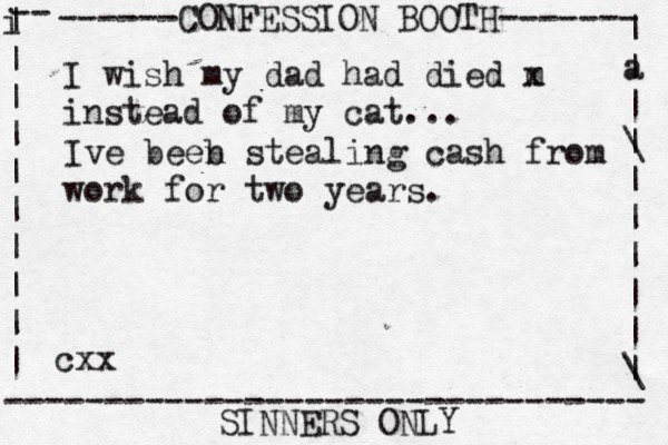 ------CONFESSION BOOTH------- | a | | \ | | | | | | \ | -- i | | | | | | | | | | -------------------------------- SINNERS ONLY cxx I wish my dad had died m x instead of my cat... Ive beeb n stealing cash from work for two years.