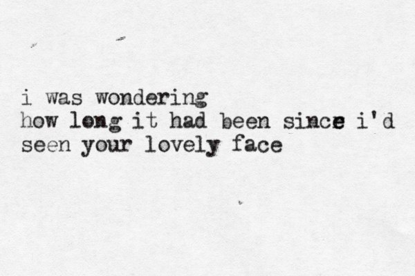 i was wondering how long it had been sincr e e i'd seen your lovely face