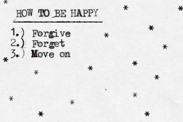 HOW TO BE HAPPY ________________ 1.) Forgive 2.) Forget 3.) Move on * * * * * * * * * * * * * * * * 