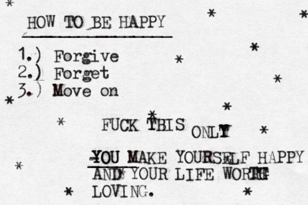 HOW TO BE HAPPY ________________ 1.) Forgive 2.) Forget 3.) Move on * * * * * * * * * * * * * * * * FUCK YB THIS ONLT Y Y YOU YOU MAKE YOURSELF HAPPY - _____ AND YOUR LIFE WORRH T TG LOVI NG.