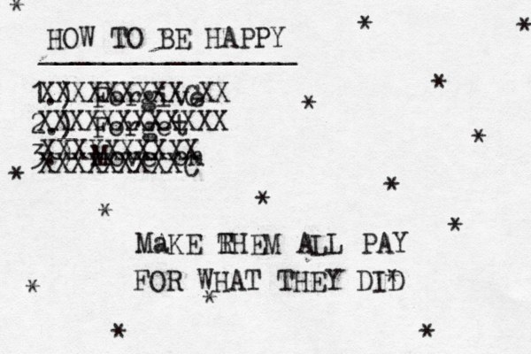 HOW TO BE HAPPY ________________ 1.) Forgive 2.) Forget 3.) Move on * * * * * * * * * * * * * * * * XXXXXXXXXCXX XXXXXXXXXXXX XXXXXXXXXX XXXXXXXXXC Ma AKE RHEM ALL PAY T FOR WHAT THEY DID