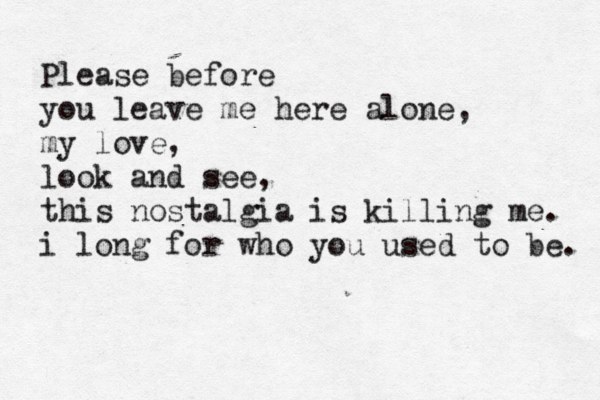 Please before you leave me here alone, my love, look and see, this nostalgia is killing me. i long for who you used to be. 