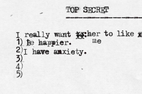 TOP SECRET ------------------ I really want to: 1) 2) 3) 4) 5) ! Be happier. xx xx her to like me x me I have anxiety.