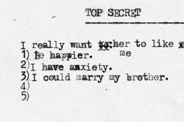 TOP SECRET ------------------ I really want to: 1) 2) 3) 4) 5) ! Be happier. xx xx her to like me x me I have anxiety. I could marry my brother. 