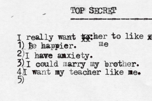 TOP SECRET ------------------ I really want to: 1) 2) 3) 4) 5) ! Be happier. xx xx her to like me x me I have anxiety. I could marry my brother. I want my teacher like me. 